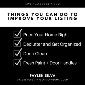 May be an image of text that says 'LIVEINLAKECOUNTY.COM THINGS YOU CAN DO TO IMPROVE YOUR LISTING Price Your Home Right Declutter and Get Organized Deep Clean Fresh Paint + Door Handles FAYLEN SILVA 707.295.8088 FAYLEN.SILVA@GMAIL.COM'